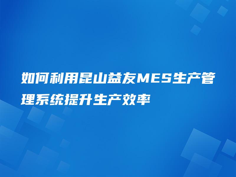 如何利用昆山益友MES生产管理系统提升生产效率 如何利用昆山益友MES生产管理系统提升生产效率