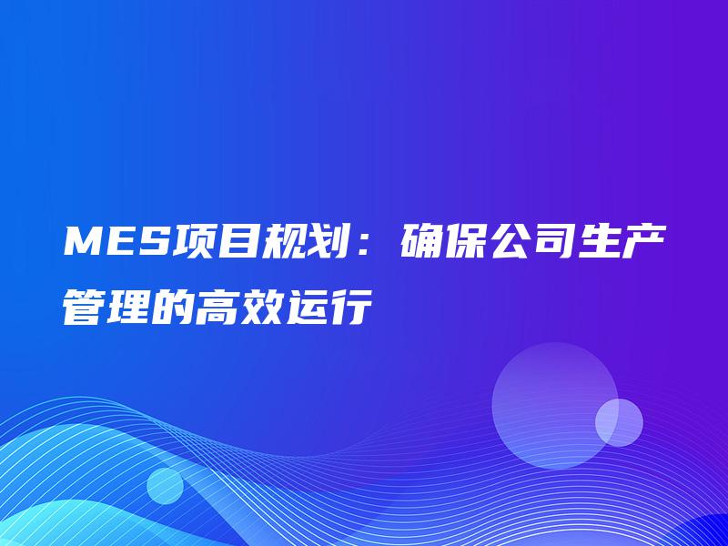 MES项目规划:确保公司生产管理的高效运行 MES项目规划:确保公司生产管理的高效运行