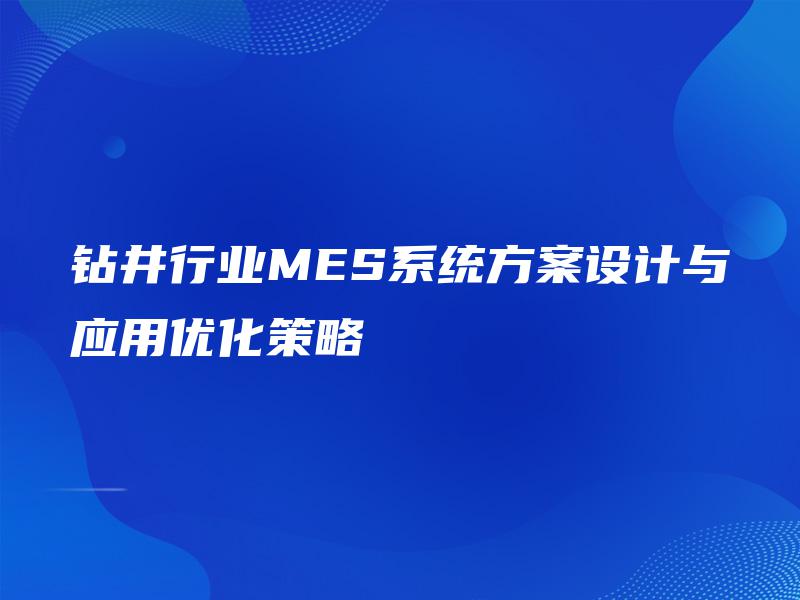 钻井行业MES系统方案设计与应用优化策略 钻井行业MES系统方案设计与应用优化策略