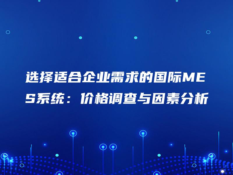 选择适合企业需求的国际MES系统:价格调查与因素分析 选择适合企业需求的国际MES系统:价格调查与因素分析
