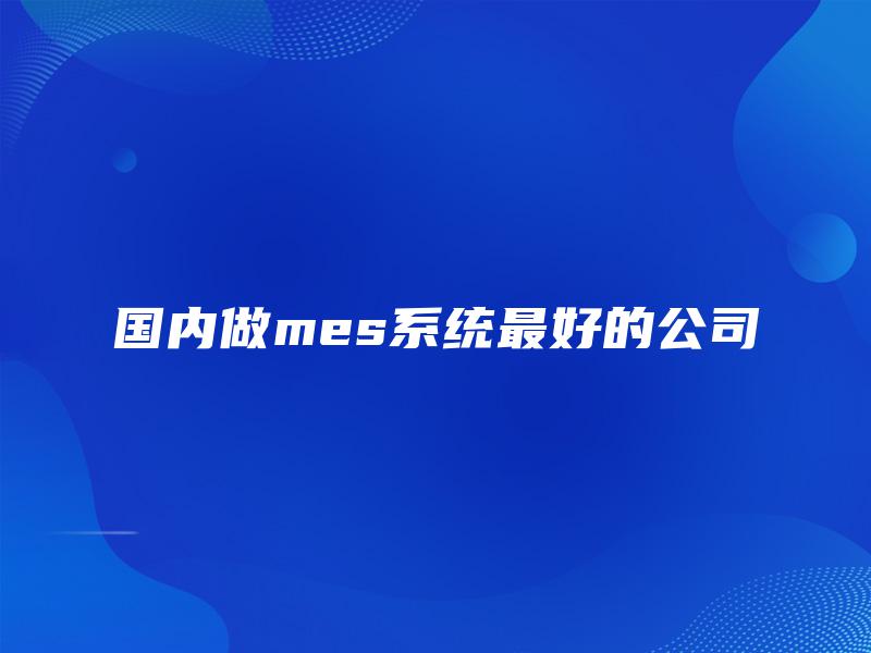 国内做mes系统最好的公司 国内做mes系统最好的公司
