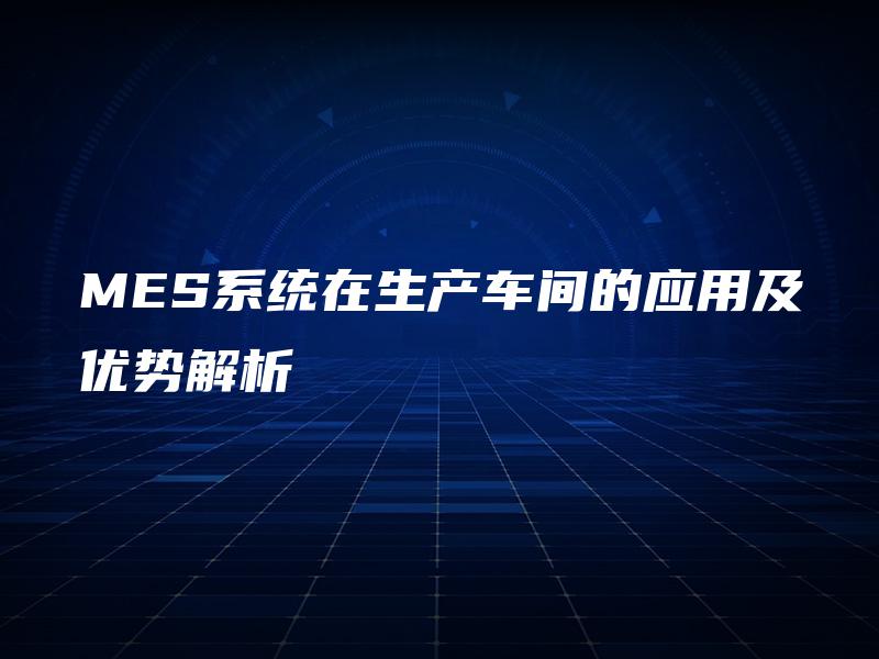 MES系统在生产车间的应用及优势解析 MES系统在生产车间的应用及优势解析