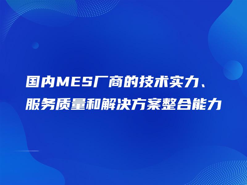 国内MES厂商的技术实力、服务质量和解决方案整合能力 国内MES厂商的技术实力、服务质量和解决方案整合能力
