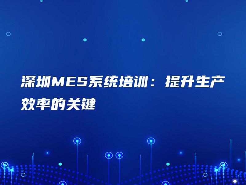 深圳MES系统培训:提升生产效率的关键 深圳MES系统培训:提升生产效率的关键