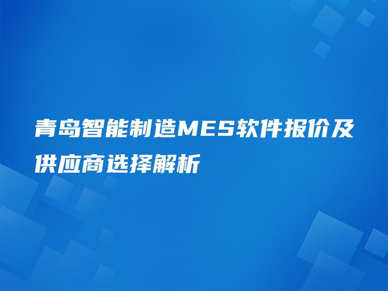 青岛智能制造MES软件报价及供应商选择解析 青岛智能制造MES软件报价及供应商选择解析