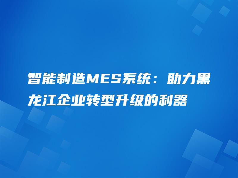 智能制造MES系统:助力黑龙江企业转型升级的利器 智能制造MES系统:助力黑龙江企业转型升级的利器