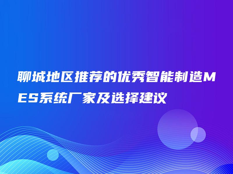聊城地区推荐的优秀智能制造MES系统厂家及选择建议 聊城地区推荐的优秀智能制造MES系统厂家及选择建议