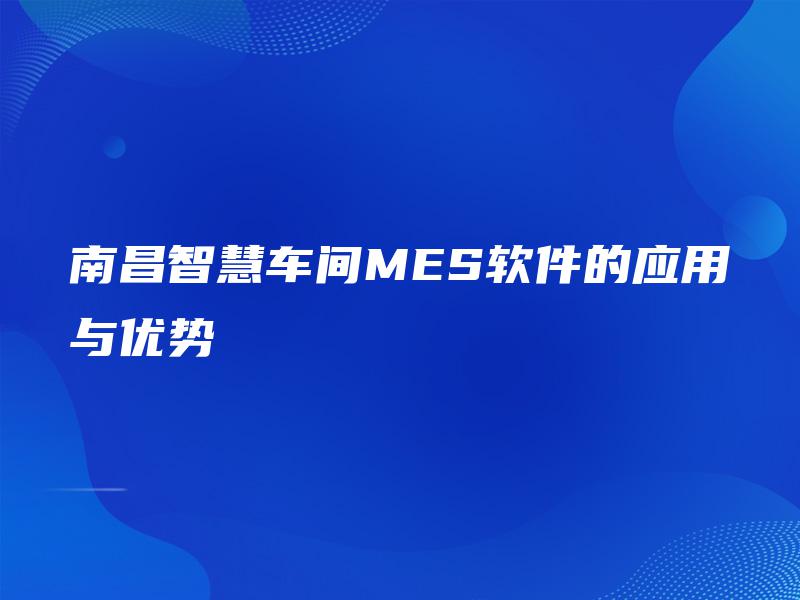 南昌智慧车间MES软件的应用与优势 南昌智慧车间MES软件的应用与优势