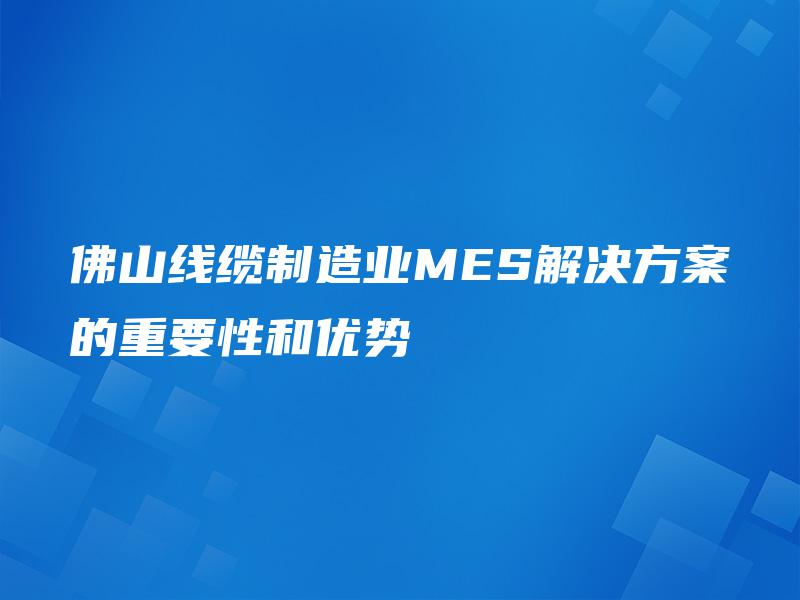 佛山线缆制造业MES解决方案的重要性和优势 佛山线缆制造业MES解决方案的重要性和优势