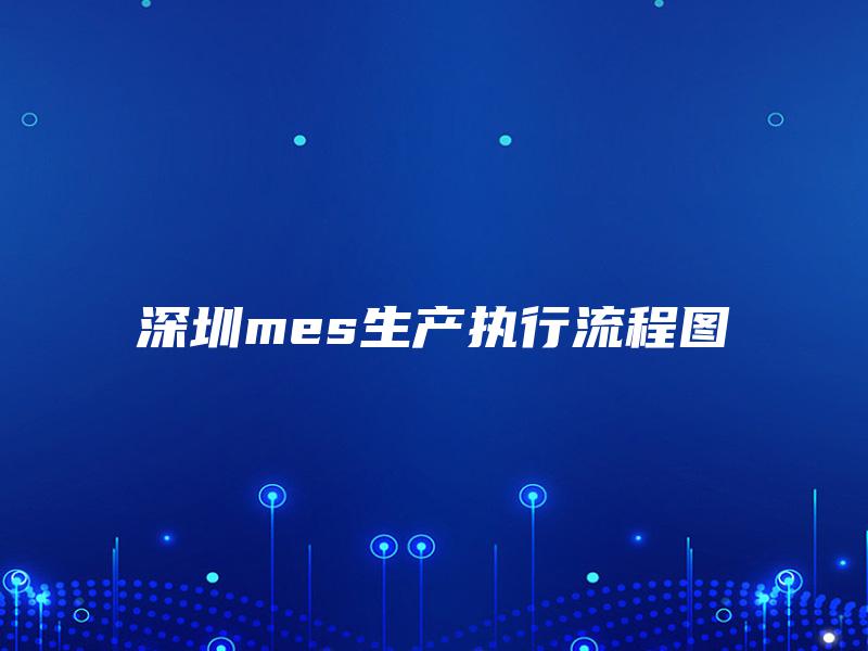 深圳mes生产执行流程图 深圳mes生产执行流程图