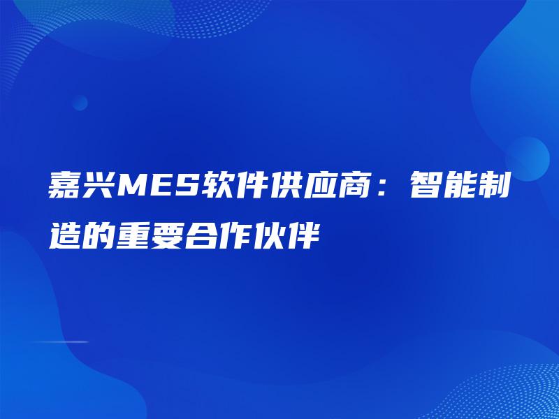 嘉兴MES软件供应商:智能制造的重要合作伙伴 嘉兴MES软件供应商:智能制造的重要合作伙伴