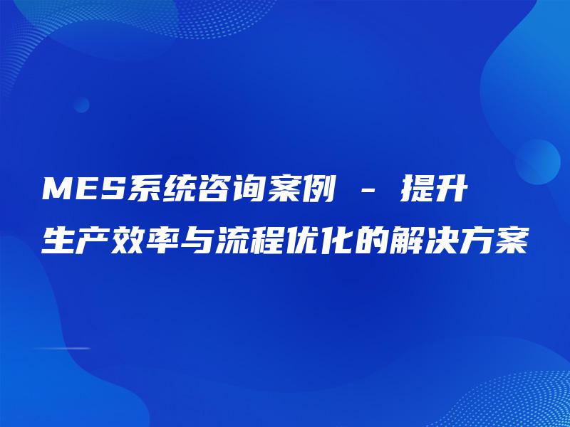 MES系统咨询案例 – 提升生产效率与流程优化的解决方案 MES系统咨询案例 – 提升生产效率与流程优化的解决方案