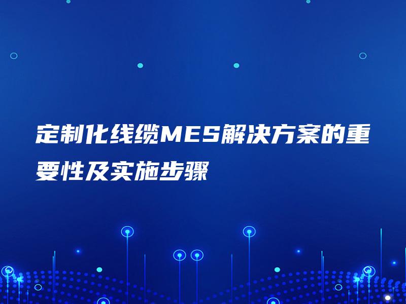 定制化线缆MES解决方案的重要性及实施步骤 定制化线缆MES解决方案的重要性及实施步骤