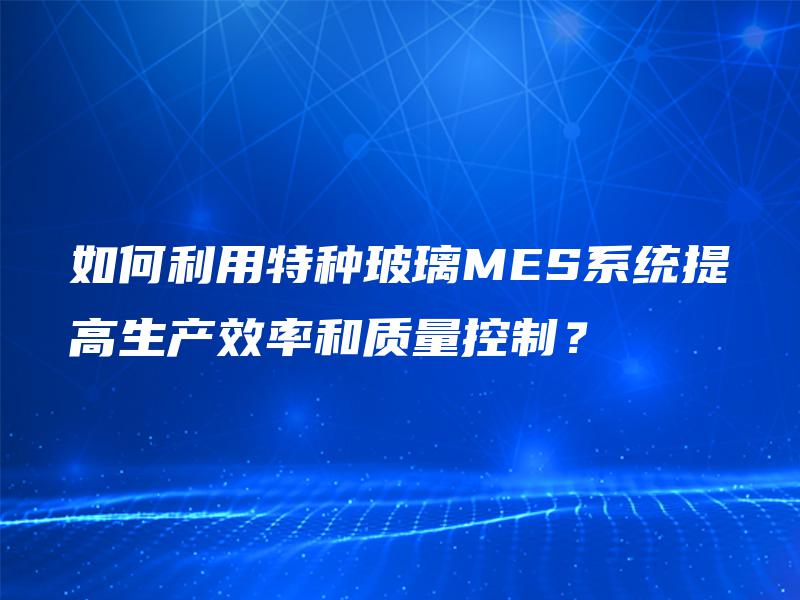 如何利用特种玻璃MES系统提高生产效率和质量控制？