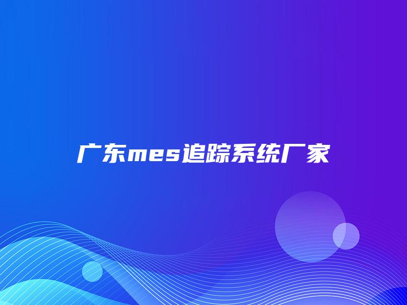 广东mes追踪系统厂家 广东mes追踪系统厂家