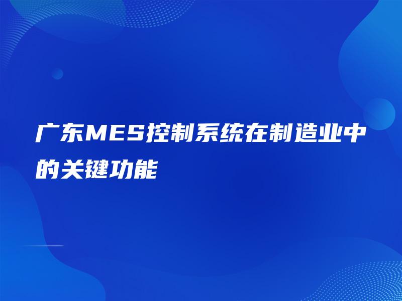 广东MES控制系统在制造业中的关键功能 广东MES控制系统在制造业中的关键功能