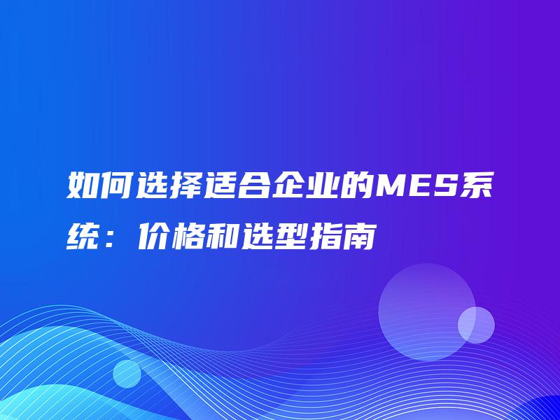 如何选择适合企业的MES系统:价格和选型指南 如何选择适合企业的MES系统:价格和选型指南