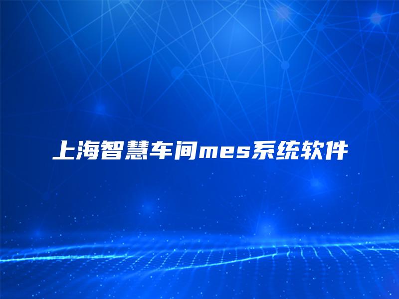 上海智慧车间mes系统软件 上海智慧车间mes系统软件