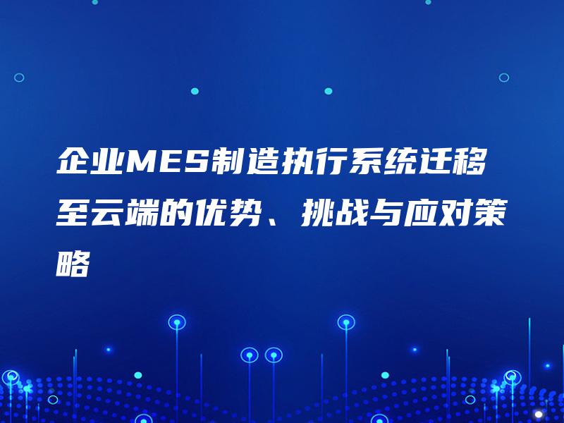 企业MES制造执行系统迁移至云端的优势、挑战与应对策略 企业MES制造执行系统迁移至云端的优势、挑战与应对策略