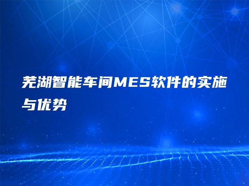 芜湖智能车间MES软件的实施与优势 芜湖智能车间MES软件的实施与优势