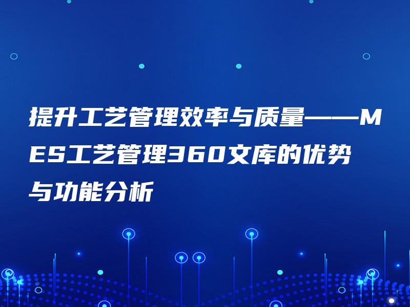 提升工艺管理效率与质量——MES工艺管理360文库的优势与功能分析 提升工艺管理效率与质量——MES工艺管理360文库的优势与功能分析