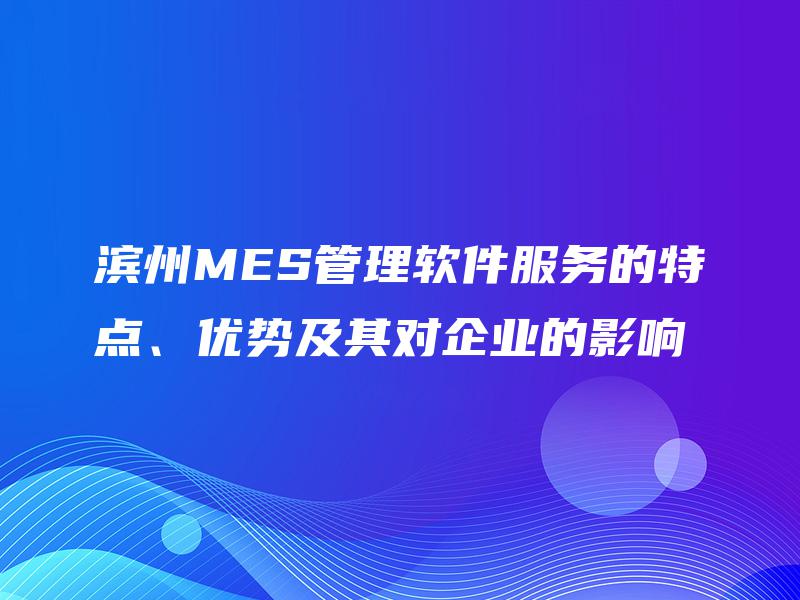 滨州MES管理软件服务的特点、优势及其对企业的影响 滨州MES管理软件服务的特点、优势及其对企业的影响